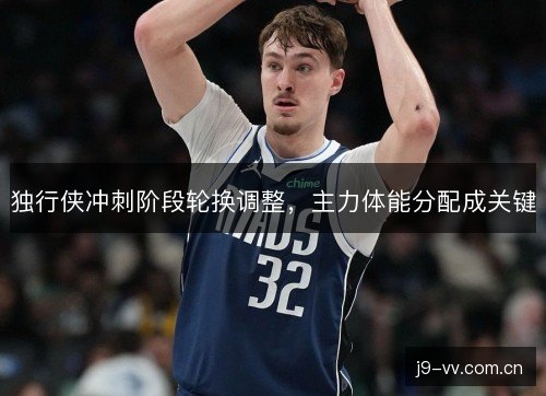 独行侠冲刺阶段轮换调整,主力体能分配成关键 独行侠冲刺阶段轮换调整,主力体能分配成关键